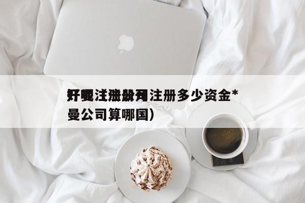 开曼注册公司注册多少资金*好呢（注册开曼公司算哪国）