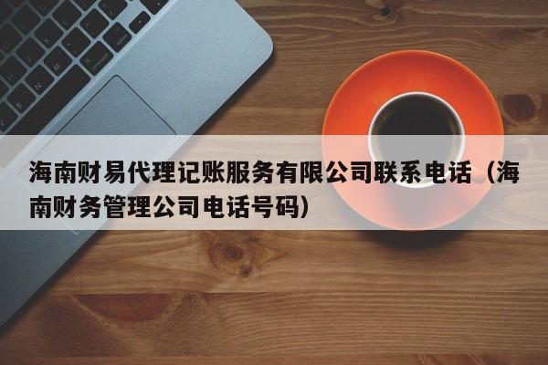 海南财易代理记账服务有限公司联系电话（海南财务管理公司电话号码）