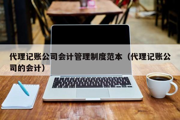 代理记账公司会计管理制度范本（代理记账公司的会计）