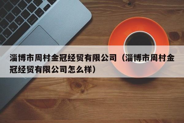 淄博市周村金冠经贸有限公司（淄博市周村金冠经贸有限公司怎么样）