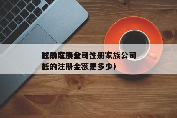 注册家族公司*低的注册金（注册家族公司*低的注册金额是多少）