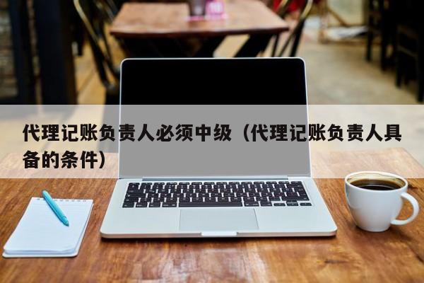 代理记账负责人必须中级（代理记账负责人具备的条件）