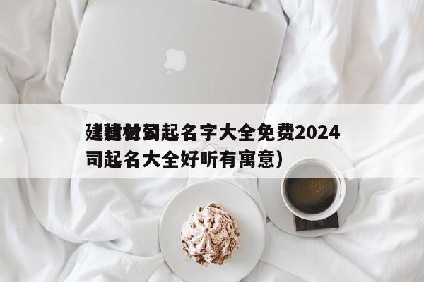 建材公司起名字大全免费2024（建材公司起名大全好听有寓意）