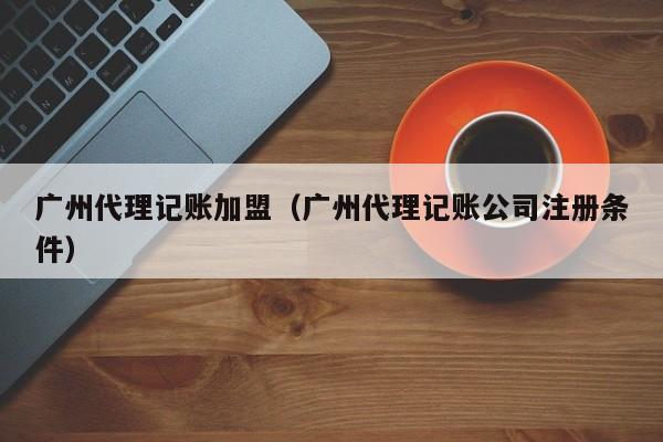 广州代理记账加盟（广州代理记账公司注册条件）