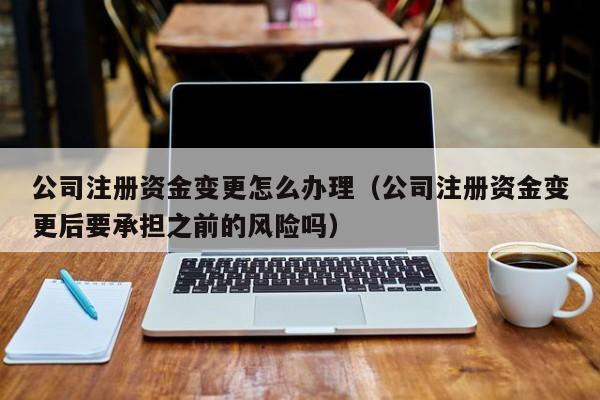 公司注册资金变更怎么办理（公司注册资金变更后要承担之前的风险吗）