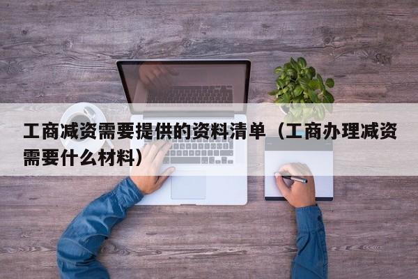 工商减资需要提供的资料清单（工商办理减资需要什么材料）
