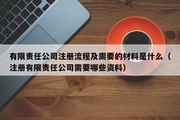 有限责任公司注册流程及需要的材料是什么（注册有限责任公司需要哪些资料）