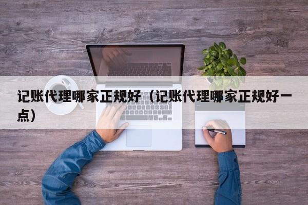 记账代理哪家正规好（记账代理哪家正规好一点）