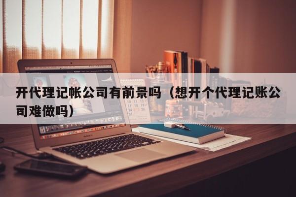 开代理记帐公司有前景吗（想开个代理记账公司难做吗）