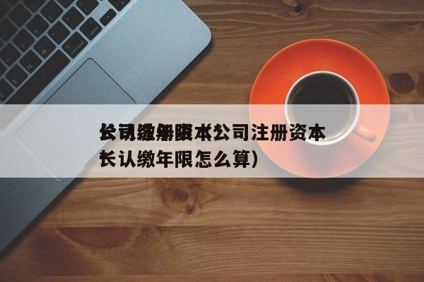 公司注册资本*长认缴年限（公司注册资本*长认缴年限怎么算）