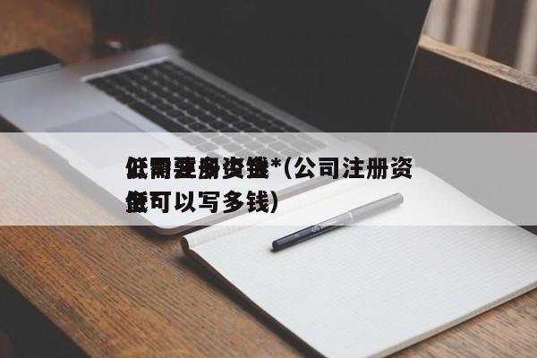 公司注册资金*低需要多少钱（公司注册资金*低可以写多钱）