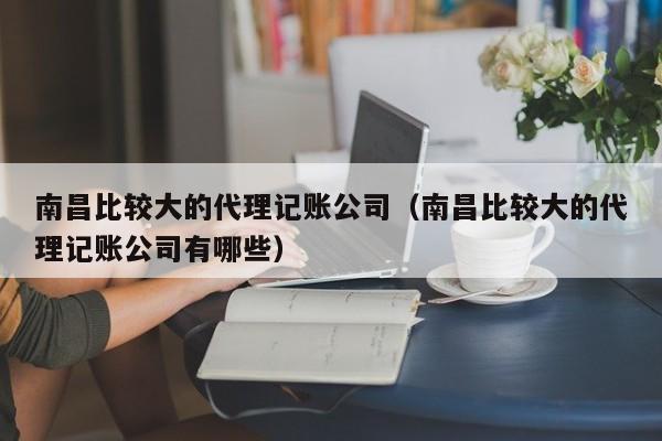 南昌比较大的代理记账公司（南昌比较大的代理记账公司有哪些）