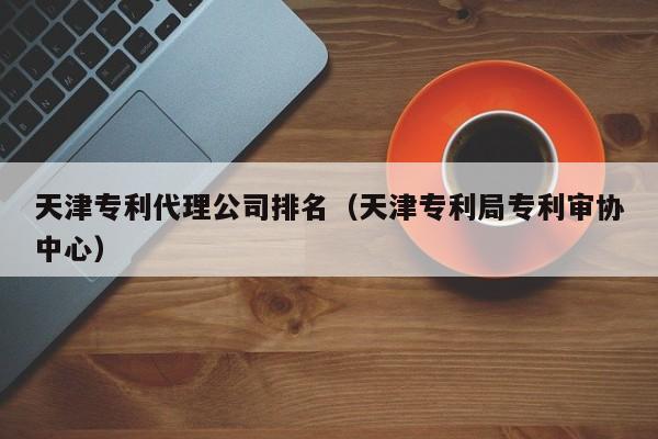天津专利代理公司排名（天津专利局专利审协中心）