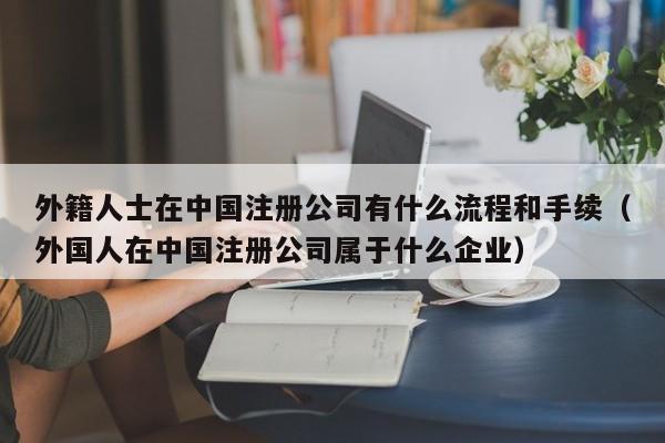 外籍人士在中国注册公司有什么流程和手续（外国人在中国注册公司属于什么企业）