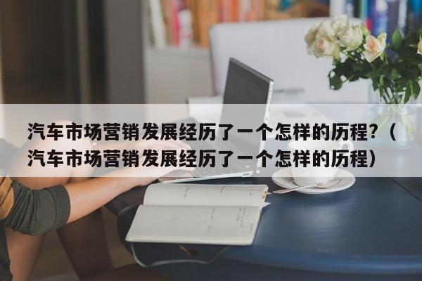 汽车市场营销发展经历了一个怎样的历程?（汽车市场营销发展经历了一个怎样的历程）