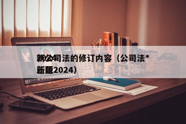 2024新公司法的修订内容（公司法*新版2024还是2024）