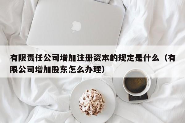 有限责任公司增加注册资本的规定是什么(有限公司增加股东怎么办理)