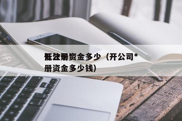 开公司*低注册资金多少（开公司*低注册资金多少钱）