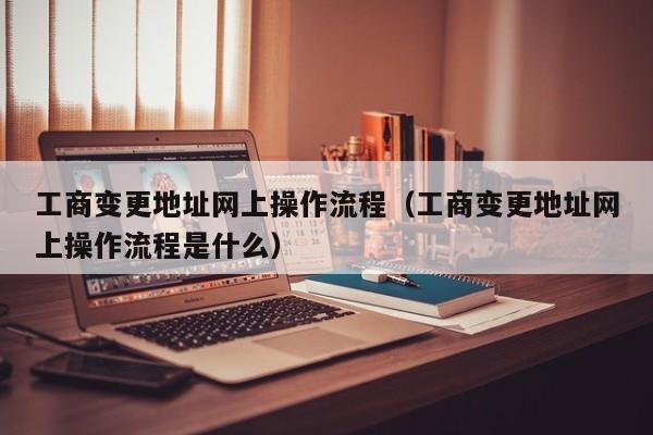 工商变更地址网上操作流程（工商变更地址网上操作流程是什么）