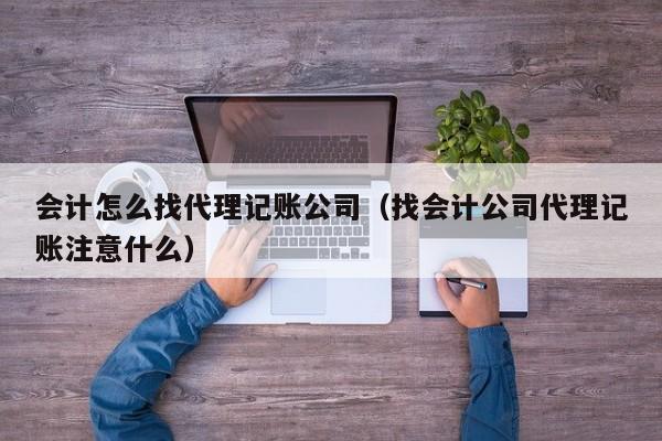 会计怎么找代理记账公司（找会计公司代理记账注意什么）