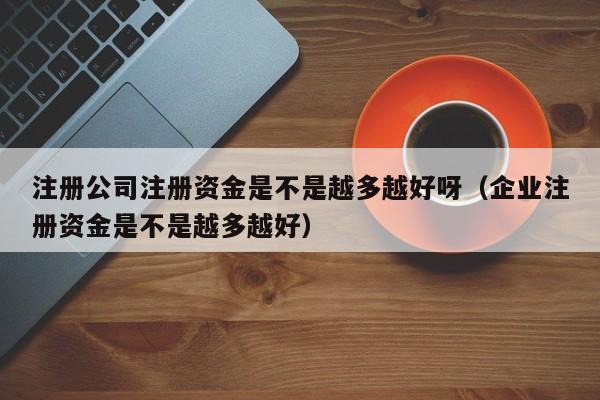 注册公司注册资金是不是越多越好呀（企业注册资金是不是越多越好）