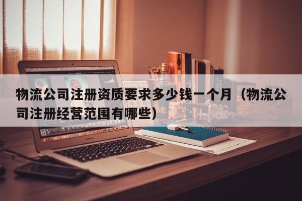 物流公司注册资质要求多少钱一个月（物流公司注册经营范围有哪些）