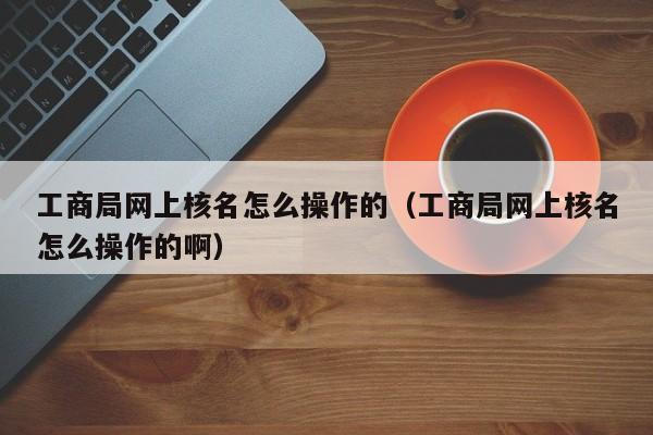 工商局网上核名怎么操作的（工商局网上核名怎么操作的啊）