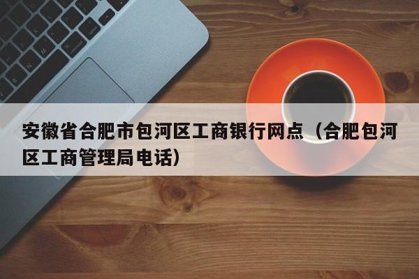 安徽省合肥市包河区工商银行网点（合肥包河区工商管理局电话）