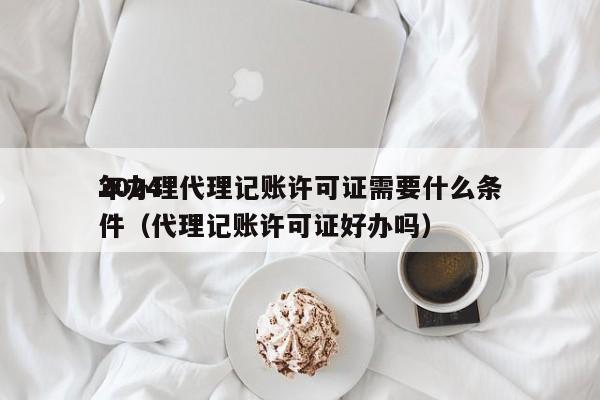 2024年办理代理记账许可证需要什么条件（代理记账许可证好办吗）