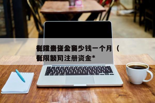 有限责任公司*低注册资金多少钱一个月（有限公司注册资金*低限额）