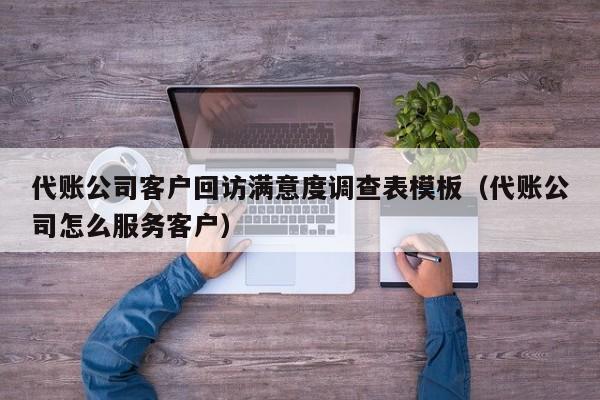 代账公司客户回访满意度调查表模板（代账公司怎么服务客户）