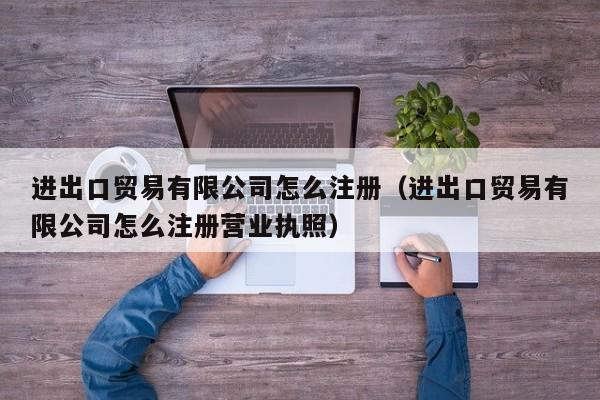 进出口贸易有限公司怎么注册（进出口贸易有限公司怎么注册营业执照）