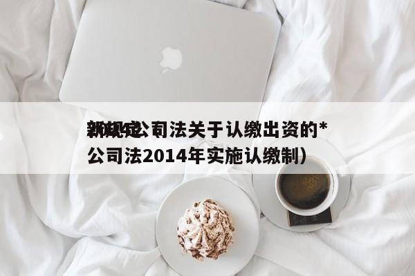 2024公司法关于认缴出资的*新规定（公司法2014年实施认缴制）