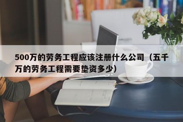 500万的劳务工程应该注册什么公司（五千万的劳务工程需要垫资多少）