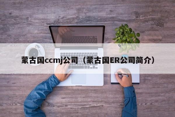 蒙古国ccmj公司（蒙古国ER公司简介）