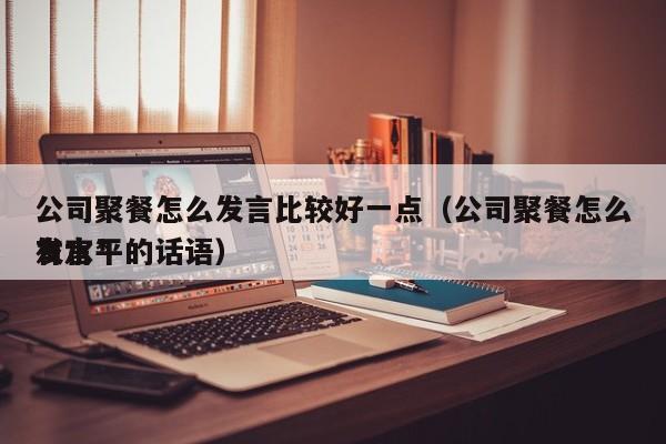 公司聚餐怎么发言比较好一点（公司聚餐怎么发言*有水平的话语）