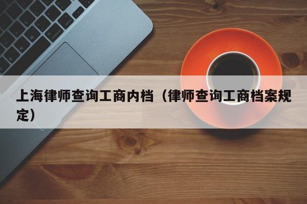 上海律师查询工商内档（律师查询工商档案规定）