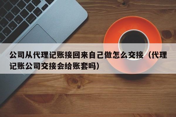 公司从代理记账接回来自己做怎么交接（代理记账公司交接会给账套吗）