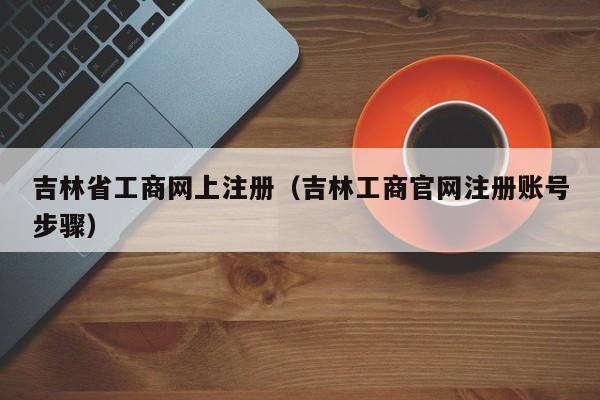 吉林省工商网上注册（吉林工商官网注册账号步骤）