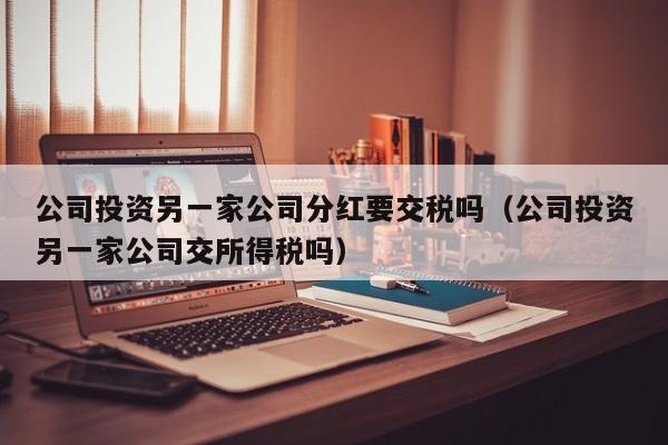 公司投资另一家公司分红要交税吗（公司投资另一家公司交所得税吗）
