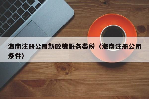 海南注册公司新政策服务类税（海南注册公司条件）