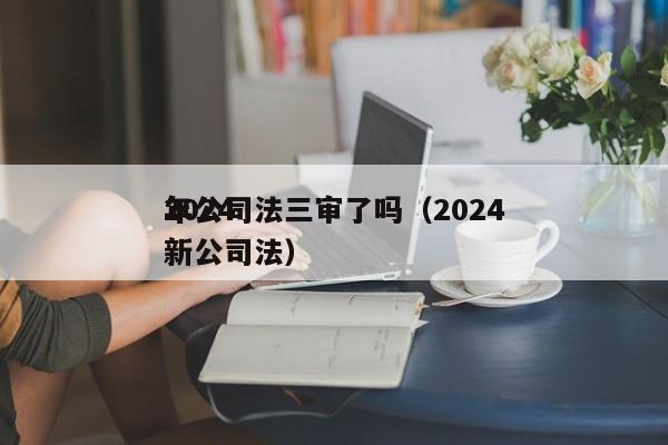 2024年公司法三审了吗（2024年新公司法）