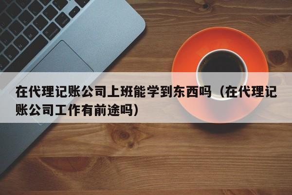 在代理记账公司上班能学到东西吗（在代理记账公司工作有前途吗）
