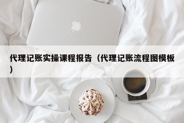 代理记账实操课程报告（代理记账流程图模板）