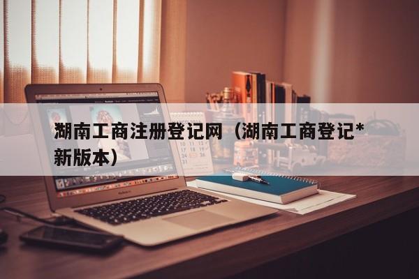 湖南工商注册登记网（湖南工商登记**新版本）