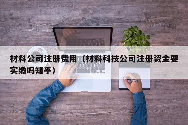材料公司注册费用（材料科技公司注册资金要实缴吗知乎）