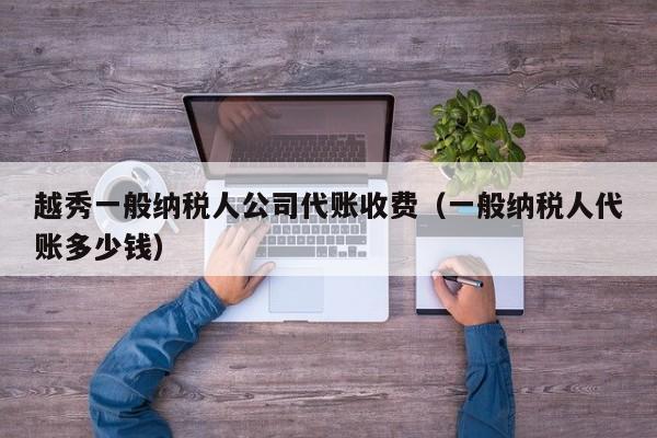 越秀一般纳税人公司代账收费（一般纳税人代账多少钱）