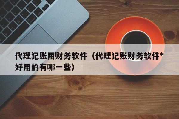 代理记账用财务软件（代理记账财务软件*好用的有哪一些）