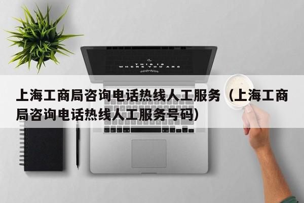 上海工商局咨询电话热线人工服务（上海工商局咨询电话热线人工服务号码）
