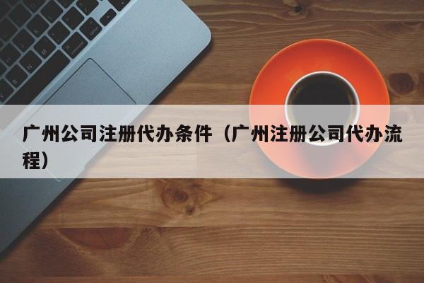 广州公司注册代办条件（广州注册公司代办流程）